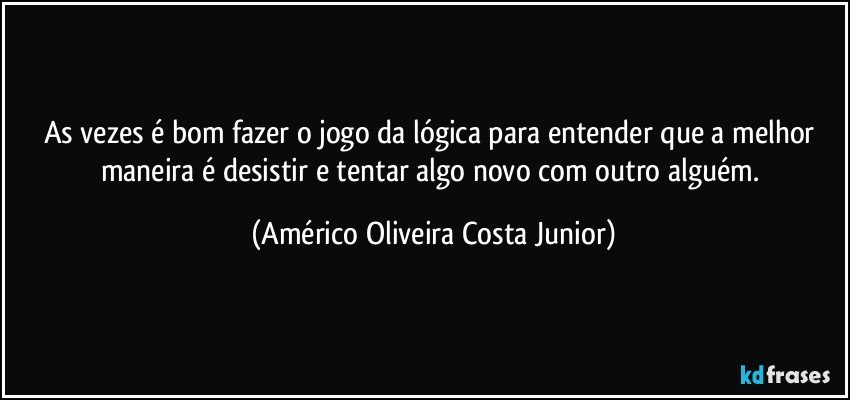 As vezes é bom fazer o jogo da lógica para entender que a melhor maneira é desistir e tentar algo novo com outro alguém. (Américo Oliveira Costa Junior)