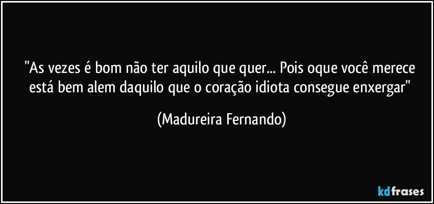 "As vezes é bom não ter aquilo que quer... Pois oque você merece está bem alem daquilo que o coração idiota consegue enxergar" (Madureira Fernando)