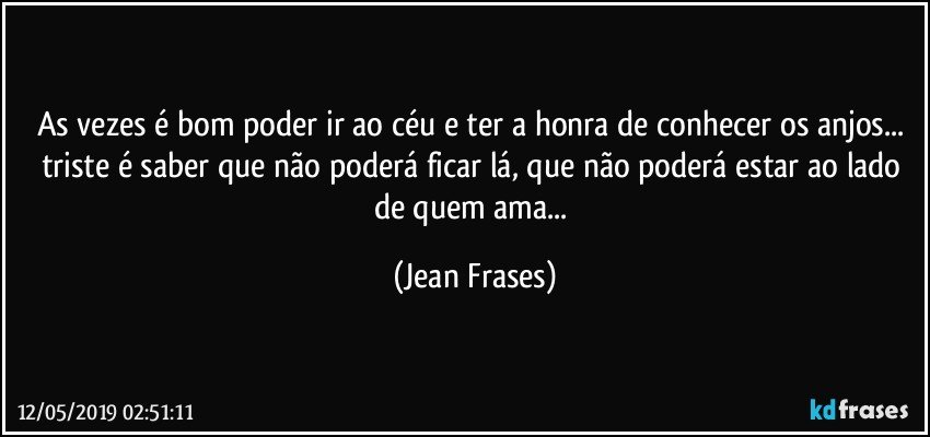 As vezes é bom poder ir ao céu e ter a honra de conhecer os anjos... triste é saber que não poderá ficar lá, que não poderá estar ao lado de quem ama... (Jean Frases)