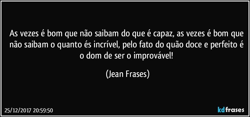 As vezes é bom que não saibam do que é capaz, as vezes é bom que não saibam o quanto és incrível, pelo fato do quão doce e perfeito é o dom de ser o improvável! (Jean Frases)