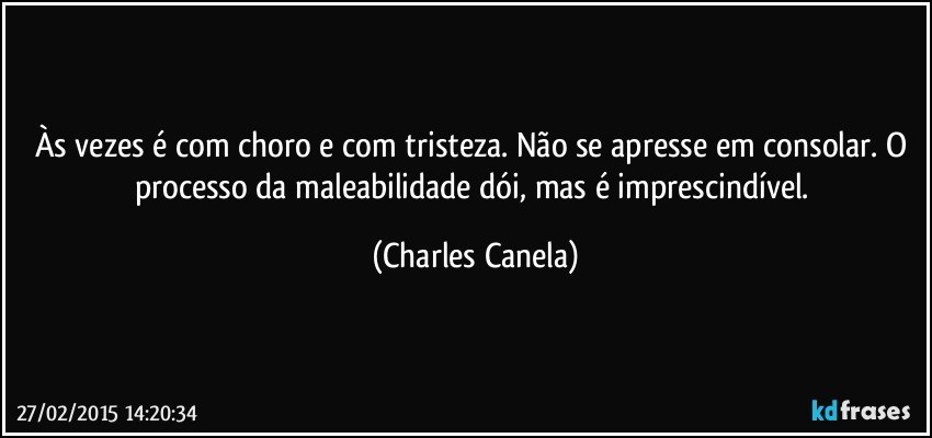 Às vezes é com choro e com tristeza. Não se apresse em consolar. O processo da maleabilidade dói, mas é imprescindível. (Charles Canela)