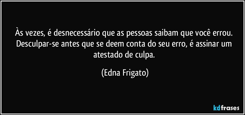 Às vezes, é desnecessário que as pessoas saibam que você errou. Desculpar-se antes que se deem conta do seu erro, é assinar um atestado de culpa. (Edna Frigato)