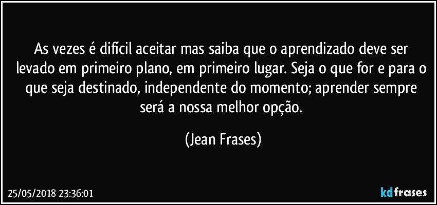 As vezes é difícil aceitar mas saiba que o aprendizado deve ser levado em primeiro plano, em primeiro lugar. Seja o que for e para o que seja destinado, independente do momento; aprender sempre será a nossa melhor opção. (Jean Frases)