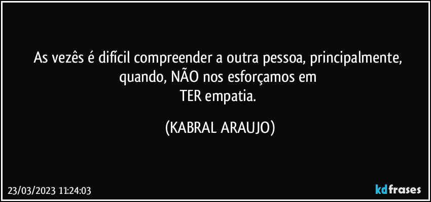 As vezês é difícil compreender a outra pessoa, principalmente, quando, NÃO nos esforçamos em 
TER empatia. (KABRAL ARAUJO)