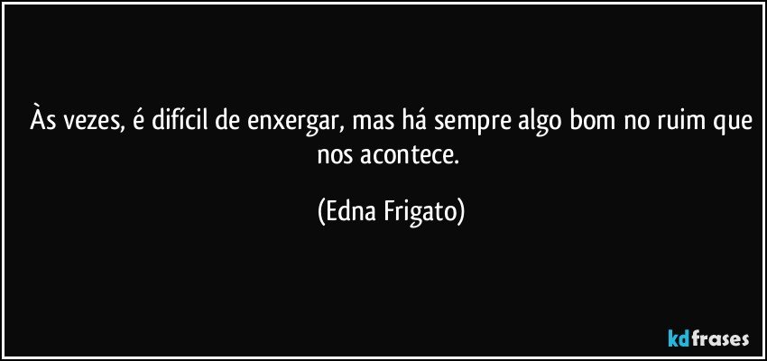 ⁠Às vezes, é difícil de enxergar, mas há sempre algo bom no ruim que nos acontece. (Edna Frigato)