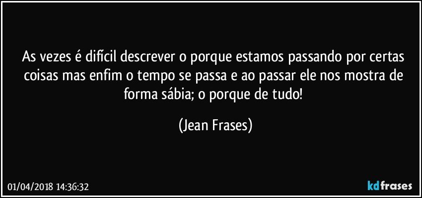 As vezes é difícil descrever o porque estamos passando por certas coisas mas enfim o tempo se passa e ao passar ele nos mostra de forma sábia; o porque de tudo! (Jean Frases)