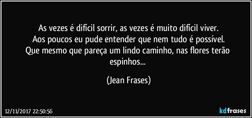 As vezes é difícil sorrir, as vezes é muito difícil viver.
Aos poucos eu pude entender que nem tudo é possível.
Que mesmo que pareça um lindo caminho, nas flores terão espinhos... (Jean Frases)