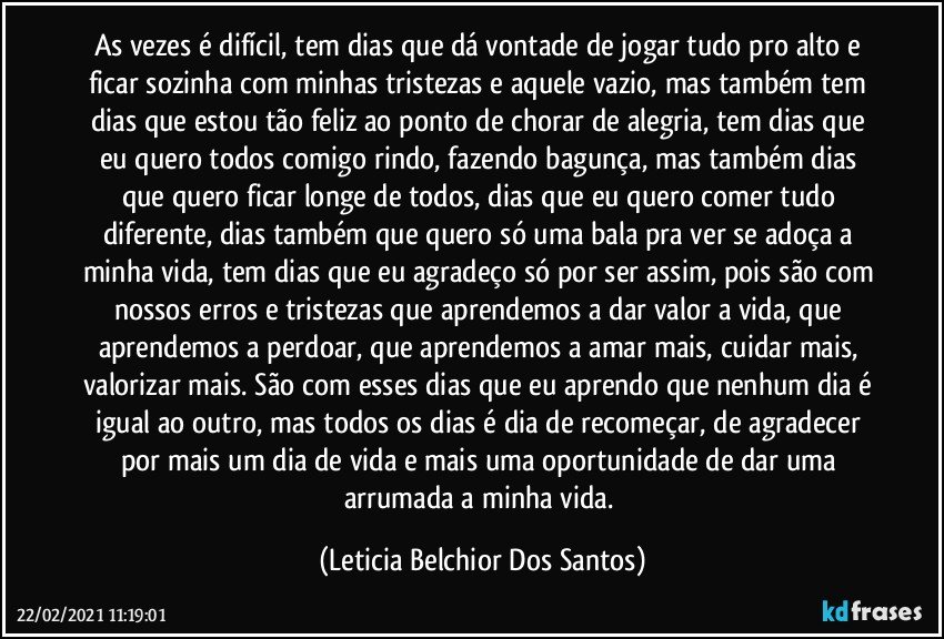 As vezes é difícil, tem dias que dá vontade de jogar tudo pro alto e ficar sozinha com minhas tristezas e aquele vazio, mas também tem dias que estou tão feliz ao ponto de chorar de alegria, tem dias que eu quero todos comigo rindo, fazendo bagunça, mas também dias que quero ficar longe de todos, dias que eu quero comer tudo diferente, dias também que quero só uma bala pra ver se adoça a minha vida, tem dias que eu agradeço só por ser assim, pois são com nossos erros e tristezas que aprendemos a dar valor a vida, que aprendemos a perdoar, que aprendemos a amar mais, cuidar mais, valorizar mais. São com esses dias que eu aprendo que nenhum dia é igual ao outro, mas todos os dias é dia de recomeçar, de agradecer por mais um dia de vida e mais uma oportunidade de dar uma arrumada a minha vida. (Leticia Belchior Dos Santos)