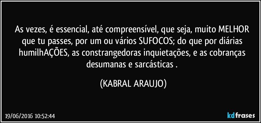 As vezes, é essencial, até compreensível, que seja, muito MELHOR que tu passes, por um ou vários SUFOCOS; do que por diárias humilhAÇÕES, as constrangedoras inquietações, e as cobranças desumanas e sarcásticas . (KABRAL ARAUJO)
