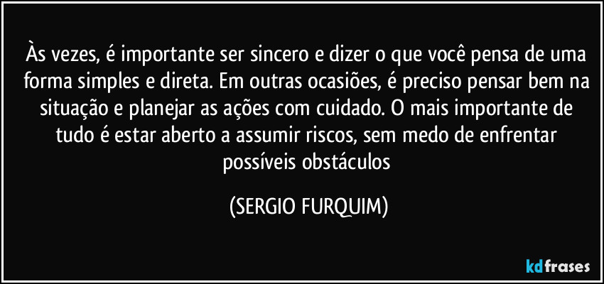 Às vezes, é importante ser sincero e dizer o que você pensa de uma forma simples e direta. Em outras ocasiões, é preciso pensar bem na situação e planejar as ações com cuidado. O mais importante de tudo é estar aberto a assumir riscos, sem medo de enfrentar possíveis obstáculos (SERGIO FURQUIM)