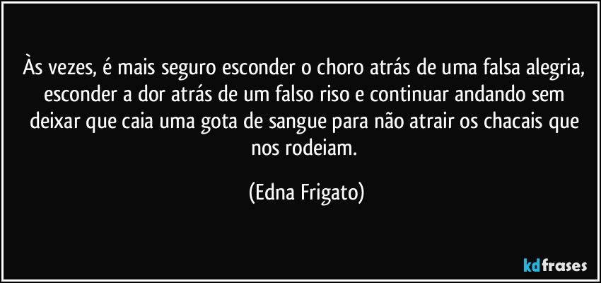 Às vezes, é mais seguro esconder o choro atrás de uma falsa alegria, esconder a dor atrás de um falso riso e continuar andando sem deixar que caia uma gota de sangue para não atrair os chacais que nos rodeiam. (Edna Frigato)