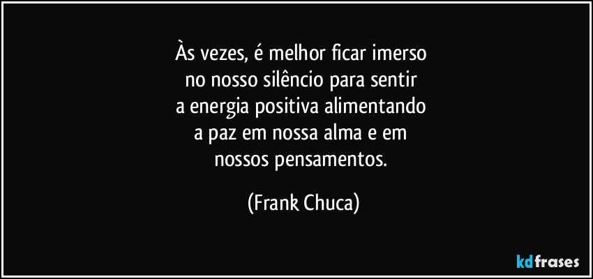 Às vezes, é melhor ficar imerso 
no nosso silêncio para sentir 
a energia positiva alimentando 
a paz em nossa alma e em 
nossos pensamentos. (Frank Chuca)
