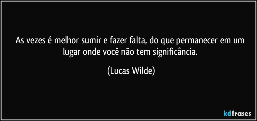 As vezes é melhor sumir e fazer falta, do que permanecer em um lugar onde você não tem significância. (Lucas Wilde)