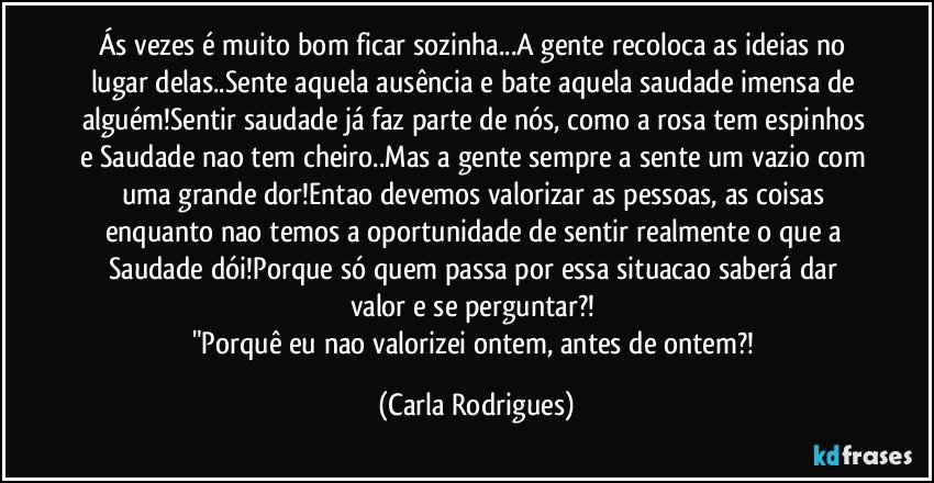 Ás vezes é muito bom ficar sozinha...A gente recoloca as ideias no lugar delas..Sente aquela ausência e bate aquela saudade imensa de alguém!Sentir saudade já faz parte de nós, como a rosa tem espinhos e Saudade nao tem cheiro..Mas a gente sempre a sente um vazio com uma grande dor!Entao devemos valorizar as pessoas, as coisas enquanto nao temos a oportunidade de sentir realmente o que a Saudade dói!Porque só quem passa por essa situacao saberá dar valor e se perguntar?! 
"Porquê eu nao valorizei ontem, antes de ontem?! (Carla Rodrigues)