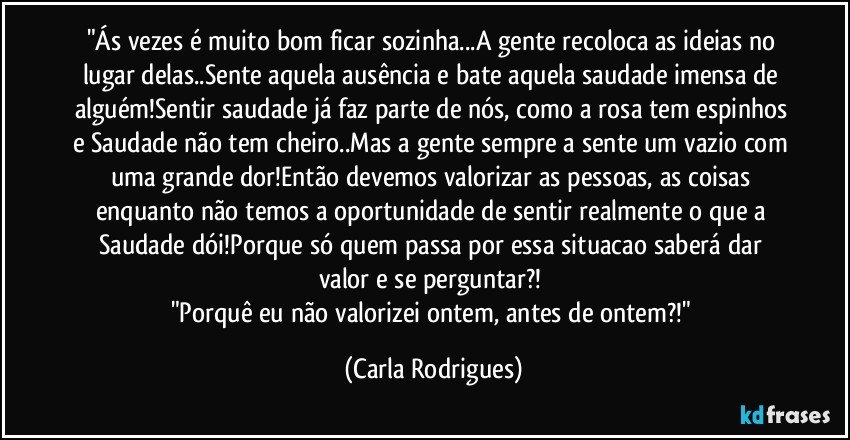 "Ás vezes é muito bom ficar sozinha...A gente recoloca as ideias no lugar delas..Sente aquela ausência e bate aquela saudade imensa de alguém!Sentir saudade já faz parte de nós, como a rosa tem espinhos e Saudade não tem cheiro..Mas a gente sempre a sente um vazio com uma grande dor!Então devemos valorizar as pessoas, as coisas enquanto não temos a oportunidade de sentir realmente o que a Saudade dói!Porque só quem passa por essa situacao saberá dar valor e se perguntar?! 
"Porquê eu não valorizei ontem, antes de ontem?!" (Carla Rodrigues)