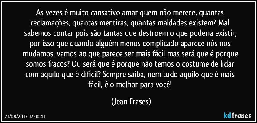 As vezes é muito cansativo amar quem não merece, quantas reclamações, quantas mentiras, quantas maldades existem? Mal sabemos contar pois são tantas que destroem o que poderia existir, por isso que quando alguém menos complicado aparece nós nos mudamos, vamos ao que parece ser mais fácil mas será que é porque somos fracos? Ou será que é porque não temos o costume de lidar com aquilo que é difícil? Sempre saiba, nem tudo aquilo que é mais fácil, é o melhor para você! (Jean Frases)