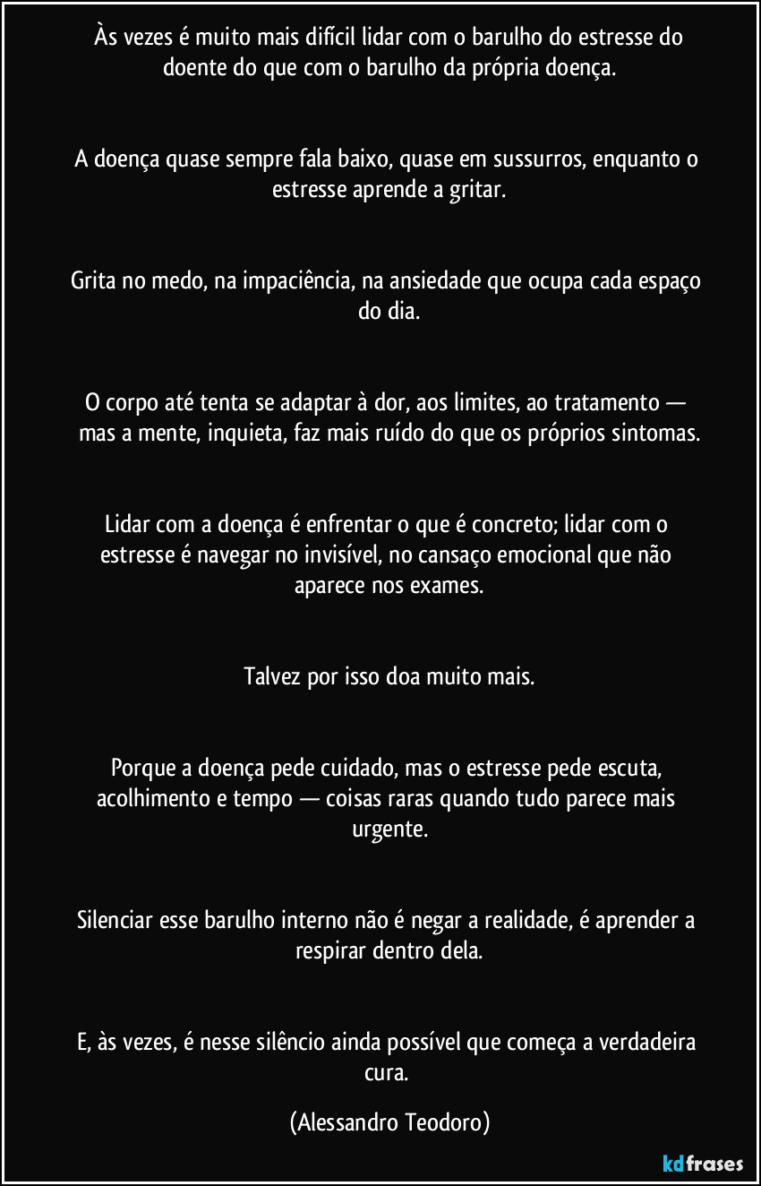Às vezes é muito mais difícil lidar com o barulho do estresse do doente do que com o barulho da própria doença.
A doença quase sempre fala baixo, quase em sussurros, enquanto o estresse aprende a gritar.
Grita no medo, na impaciência, na ansiedade que ocupa cada espaço do dia.
O corpo até tenta se adaptar à dor, aos limites, ao tratamento — mas a mente, inquieta, faz mais ruído do que os próprios sintomas.
Lidar com a doença é enfrentar o que é concreto; lidar com o estresse é navegar no invisível, no cansaço emocional que não aparece nos exames.
Talvez por isso doa muito mais.
Porque a doença pede cuidado, mas o estresse pede escuta, acolhimento e tempo — coisas raras quando tudo parece mais urgente.
Silenciar esse barulho interno não é negar a realidade, é aprender a respirar dentro dela.
E, às vezes, é nesse silêncio ainda possível que começa a verdadeira cura. (Alessandro Teodoro)