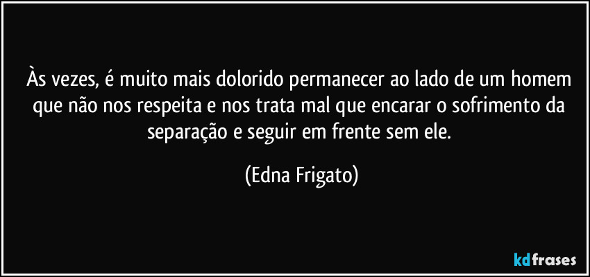 Às vezes, é muito mais dolorido permanecer ao lado de um homem que não nos respeita e nos trata mal que encarar o sofrimento da separação e seguir em frente sem ele. (Edna Frigato)