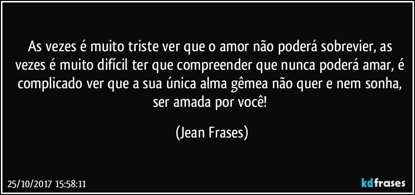 As vezes é muito triste ver que o amor não poderá sobrevier, as vezes é muito difícil ter que compreender que nunca poderá amar, é complicado ver que a sua única alma gêmea não quer e nem sonha, ser amada por você! (Jean Frases)