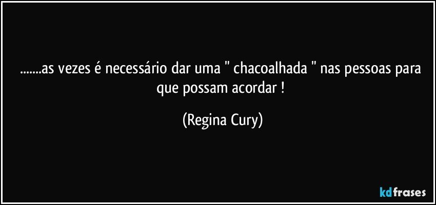 ...as vezes é necessário dar uma " chacoalhada  " nas pessoas para que possam acordar ! (Regina Cury)