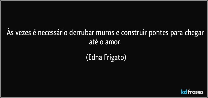 Às vezes é necessário derrubar muros e construir pontes para chegar até o amor. (Edna Frigato)