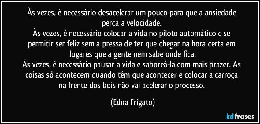 Às vezes, é necessário desacelerar um pouco para que a ansiedade perca a velocidade. 
Às vezes, é necessário colocar a vida no piloto automático e se permitir ser feliz sem a pressa de ter que chegar na hora certa em lugares que a gente nem sabe onde fica.
Às vezes, é necessário pausar a vida e saboreá-la com mais prazer. As coisas só acontecem quando têm que acontecer e colocar a carroça na frente dos bois não vai acelerar o  processo. (Edna Frigato)