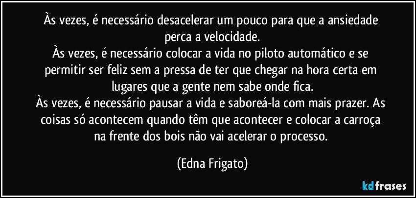 Às vezes, é necessário desacelerar um pouco para que a ansiedade perca a velocidade.
Às vezes, é necessário colocar a vida no piloto automático e se permitir ser feliz sem a pressa de ter que chegar na hora certa em lugares que a gente nem sabe onde fica.
Às vezes, é necessário pausar a vida e saboreá-la com mais prazer. As coisas só acontecem quando têm que acontecer e colocar a carroça na frente dos bois não vai acelerar o processo. (Edna Frigato)