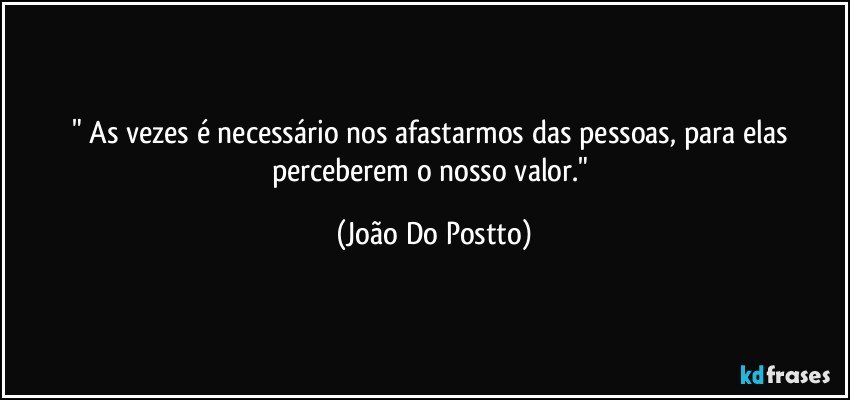 " As vezes é necessário nos afastarmos das pessoas, para elas perceberem o nosso valor." (João Do Postto)