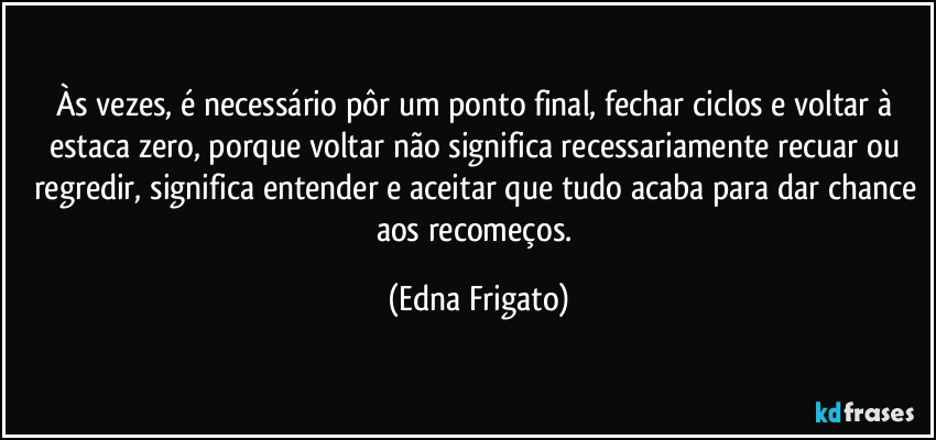 Às vezes, é necessário pôr um ponto final, fechar ciclos e voltar à estaca zero, porque voltar não significa recessariamente recuar ou regredir, significa entender e aceitar que tudo acaba para dar chance aos recomeços. (Edna Frigato)