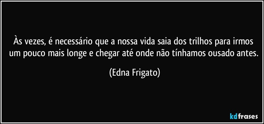 Às vezes, é necessário que a nossa vida saia dos trilhos para irmos um pouco mais longe e chegar até onde não tínhamos ousado antes. (Edna Frigato)