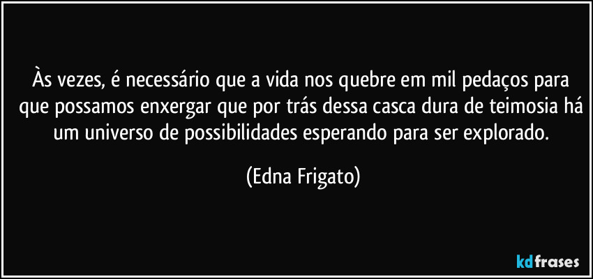 Às vezes, é necessário que a vida nos quebre em mil pedaços para que possamos enxergar que por trás dessa casca dura de teimosia há um universo de possibilidades esperando para ser explorado. (Edna Frigato)