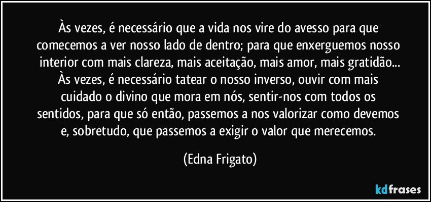 Às vezes, é necessário que a vida nos vire do avesso para que comecemos a ver nosso lado de dentro; para que enxerguemos nosso interior com mais clareza, mais aceitação, mais amor, mais gratidão...
Às vezes, é necessário tatear o nosso inverso, ouvir com mais cuidado o divino que mora em nós, sentir-nos com todos os sentidos, para que só então, passemos a nos valorizar como devemos e,  sobretudo, que passemos a exigir o valor que merecemos. (Edna Frigato)