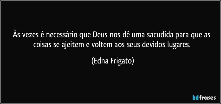 Às vezes é necessário que Deus nos dê uma sacudida para que as coisas se ajeitem e voltem aos seus devidos lugares. (Edna Frigato)