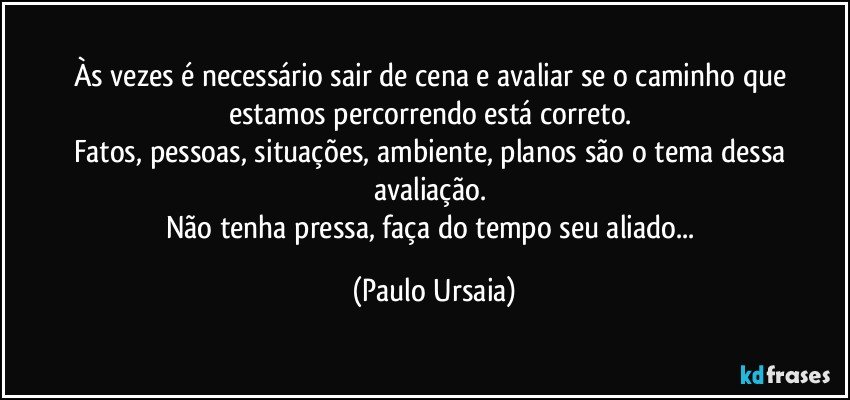 Às vezes é necessário sair de cena e avaliar se o caminho que estamos percorrendo está correto. 
Fatos, pessoas, situações, ambiente, planos são o tema dessa avaliação. 
Não tenha pressa, faça do tempo seu aliado... (Paulo Ursaia)