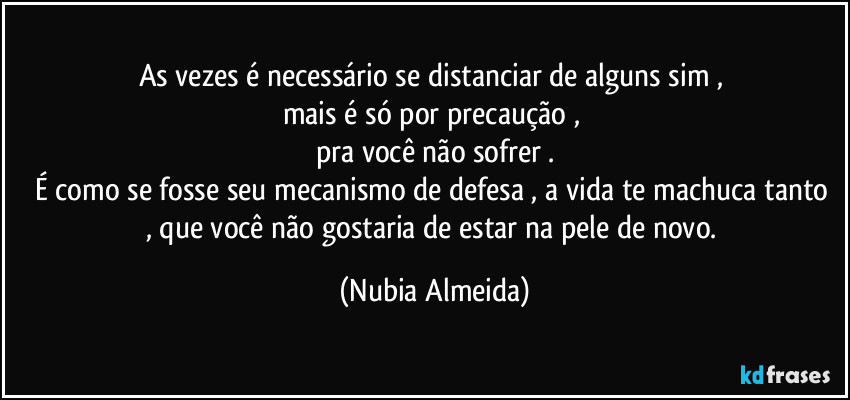 As vezes é necessário  se distanciar de alguns sim , 
mais é só por precaução , 
pra você não sofrer .
É como se fosse seu mecanismo de defesa ,  a vida te machuca tanto , que você não gostaria de estar na pele de novo. (Nubia Almeida)