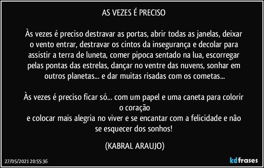 AS VEZES É PRECISO 

Às vezes é preciso destravar as portas, abrir todas as janelas, deixar o vento entrar, destravar os cintos da insegurança e decolar para assistir a terra de luneta, comer pipoca sentado na lua, escorregar pelas pontas das estrelas, dançar no ventre das nuvens, sonhar em outros planetas... e dar muitas risadas com os cometas...

Às vezes é preciso ficar só... com um papel e uma caneta para colorir o coração
e colocar mais alegria no viver e se encantar com a felicidade e não se esquecer dos sonhos! (KABRAL ARAUJO)