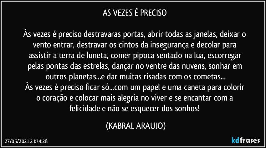 AS VEZES É PRECISO 

Às vezes é preciso destravaras portas, abrir todas as janelas, deixar o vento entrar, destravar os cintos da insegurança e decolar para assistir a terra de luneta, comer pipoca sentado na lua, escorregar pelas pontas das estrelas, dançar no ventre das nuvens, sonhar em outros planetas...e dar muitas risadas com os cometas...
Às vezes é preciso ficar só...com um papel e uma caneta para colorir o coração e colocar mais alegria no viver e se encantar com a felicidade e não se esquecer dos sonhos! (KABRAL ARAUJO)