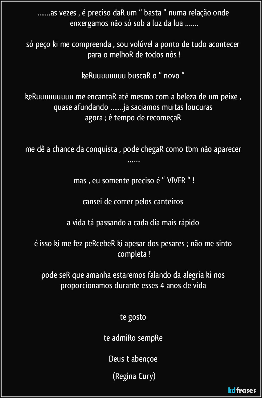 …….as vezes , é preciso daR um “ basta “ numa relação onde enxergamos não  só  sob a luz da lua …….

só peço ki me compreenda , sou volúvel a ponto de  tudo acontecer para o melhoR de todos nós !

keRuuuuuuuu buscaR o “ novo “ 

keRuuuuuuuuu me encantaR até mesmo com a beleza de um peixe , quase afundando …….ja saciamos muitas loucuras 
agora ; é tempo de recomeçaR 


me dê a chance da conquista , pode chegaR como tbm não aparecer …….

mas , eu  somente preciso é  “ VIVER “ !

cansei de correr pelos canteiros 

a vida tá passando a cada dia  mais rápido 

é isso ki me fez peRcebeR ki apesar  dos pesares ; não me sinto completa !

pode seR que amanha estaremos falando da alegria ki nos proporcionamos durante esses 4 anos de vida 


te gosto 

te admiRo sempRe 

Deus t abençoe (Regina Cury)