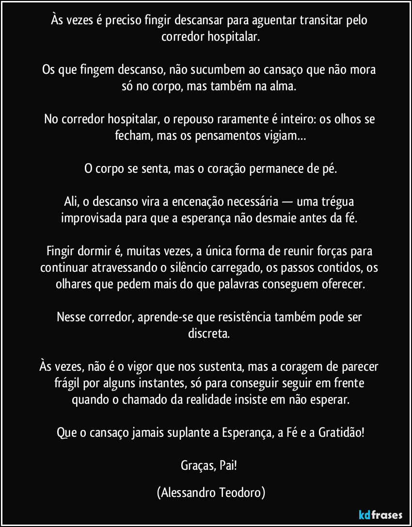 Às vezes é preciso fingir descansar para aguentar transitar pelo corredor hospitalar.

Os que fingem descanso, não sucumbem ao cansaço que não mora só no corpo, mas também na alma. 

No corredor hospitalar, o repouso raramente é inteiro: os olhos se fecham, mas os pensamentos vigiam…

O corpo se senta, mas o coração permanece de pé.

Ali, o descanso vira a encenação necessária — uma trégua improvisada para que a esperança não desmaie antes da fé. 

Fingir dormir é, muitas vezes, a única forma de reunir forças para continuar atravessando o silêncio carregado, os passos contidos, os olhares que pedem mais do que palavras conseguem oferecer.

Nesse corredor, aprende-se que resistência também pode ser discreta. 

Às vezes, não é o vigor que nos sustenta, mas a coragem de parecer frágil por alguns instantes, só para conseguir seguir em frente quando o chamado da realidade insiste em não esperar.

Que o cansaço jamais suplante a Esperança, a Fé e a Gratidão!

Graças, Pai! (Alessandro Teodoro)