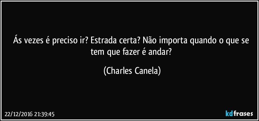 Ás vezes é preciso ir? Estrada certa? Não importa quando o que se tem que fazer é andar? (Charles Canela)