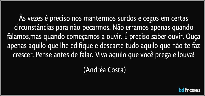 Às vezes é preciso nos mantermos surdos e cegos em certas circunstâncias para não pecarmos. Não erramos apenas quando falamos,mas quando começamos a ouvir. É preciso saber ouvir. Ouça apenas aquilo que lhe edifique e descarte tudo aquilo que não te faz crescer. Pense antes de falar. Viva aquilo que você prega e louva! (Andréa Costa)