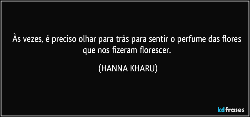Às vezes, é preciso olhar para trás para sentir o perfume das flores que nos fizeram florescer. (HANNA KHARU)