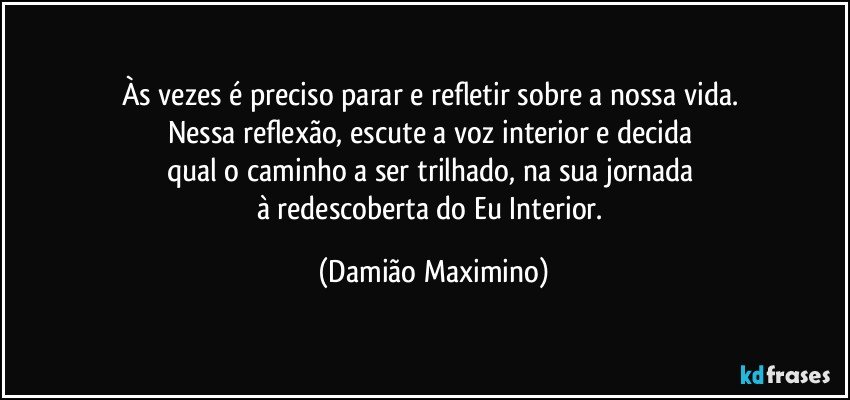 Às vezes é preciso parar e refletir sobre a nossa vida. 
Nessa reflexão, escute a voz interior e decida 
qual o caminho a ser trilhado, na sua jornada 
à redescoberta do Eu Interior. (Damião Maximino)