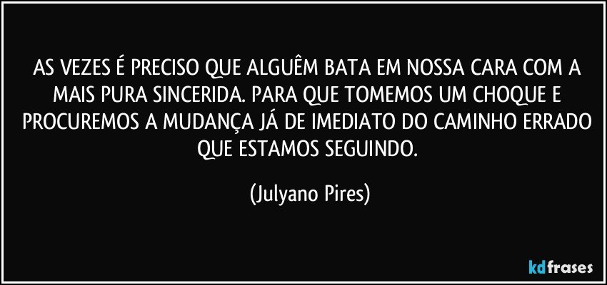 AS VEZES É PRECISO QUE ALGUÊM BATA EM NOSSA CARA COM A MAIS PURA SINCERIDA. PARA QUE TOMEMOS UM CHOQUE E PROCUREMOS A MUDANÇA JÁ DE IMEDIATO DO CAMINHO ERRADO QUE ESTAMOS SEGUINDO. (Julyano Pires)