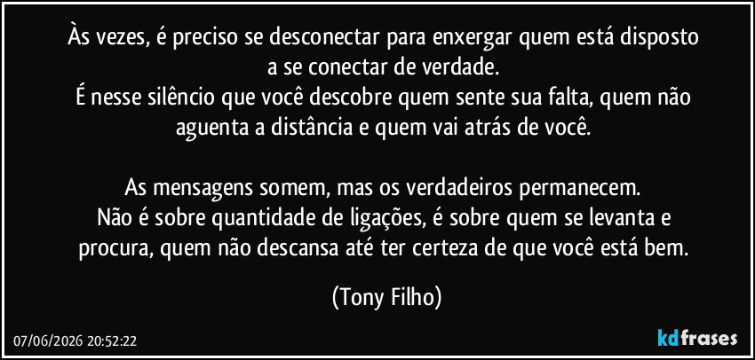 Às vezes, é preciso se desconectar para enxergar quem está disposto a se conectar de verdade.  
É nesse silêncio que você descobre quem sente sua falta, quem não aguenta a distância e quem vai atrás de você.  

As mensagens somem, mas os verdadeiros permanecem.  
Não é sobre quantidade de ligações, é sobre quem se levanta e procura, quem não descansa até ter certeza de que você está bem. (Tony Filho)