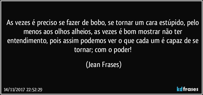 As vezes é preciso se fazer de bobo, se tornar um cara estúpido, pelo menos aos olhos alheios, as vezes é bom mostrar não ter entendimento, pois assim podemos ver o que cada um é capaz de se tornar; com o poder! (Jean Frases)