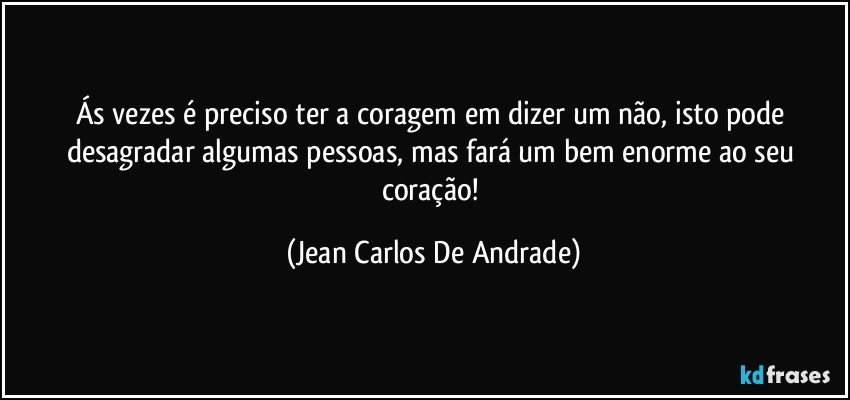 Ás vezes é preciso ter a coragem em dizer um não, isto pode desagradar algumas pessoas, mas fará um bem enorme ao seu coração! (Jean Carlos De Andrade)