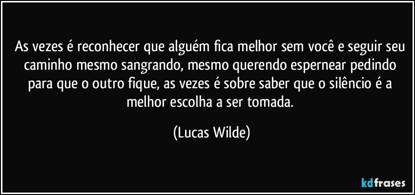 as vezes é reconhecer que alguém fica melhor sem você e seguir seu caminho mesmo sangrando, mesmo querendo espernear pedindo para que o outro fique, as vezes é sobre saber que o silêncio é a melhor escolha a ser tomada. (Lucas Wilde)
