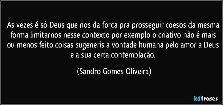 As vezes é só Deus que nos da força pra prosseguir coesos da mesma forma limitarnos nesse contexto por exemplo o criativo não é mais ou menos feito coisas sugeneris a vontade humana pelo amor a Deus e a sua certa contemplação. (Sandro Gomes Oliveira)