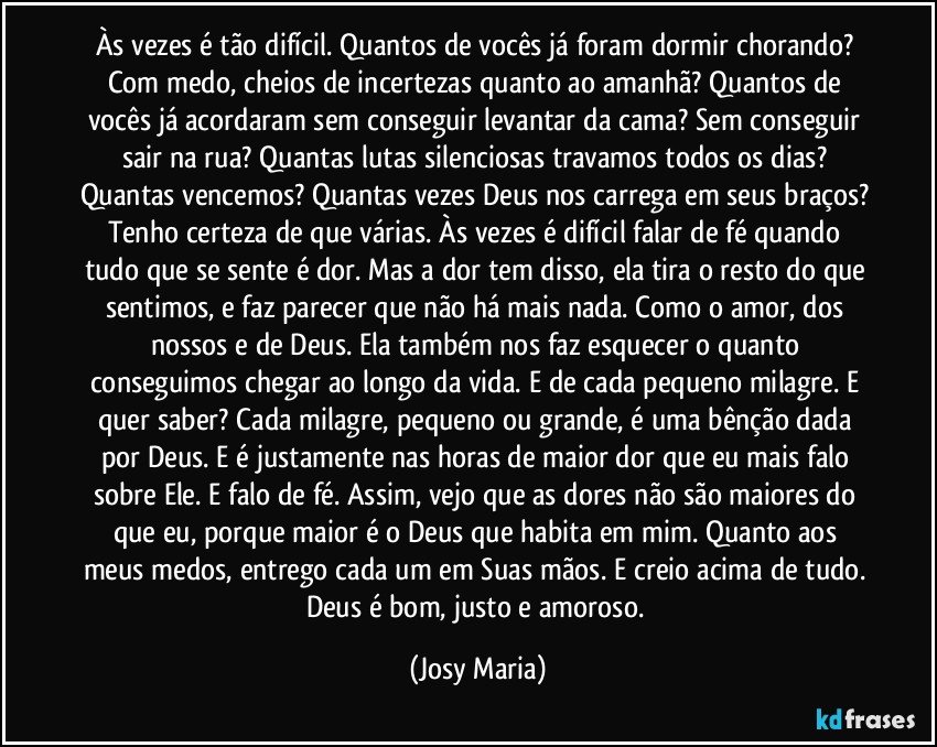 Às vezes é tão difícil. Quantos de vocês já foram dormir chorando? Com medo, cheios de incertezas quanto ao amanhã? Quantos de vocês já acordaram sem conseguir levantar da cama? Sem conseguir sair na rua? Quantas lutas silenciosas travamos todos os dias? Quantas vencemos? Quantas vezes Deus nos carrega em seus braços? Tenho certeza de que várias. Às vezes é difícil falar de fé quando tudo que se sente é dor. Mas a dor tem disso, ela tira o resto do que sentimos, e faz parecer que não há mais nada. Como o amor, dos nossos e de Deus. Ela também nos faz esquecer o quanto conseguimos chegar ao longo da vida. E de cada pequeno milagre. E quer saber? Cada milagre, pequeno ou grande, é uma bênção dada por Deus. E é justamente nas horas de maior dor que eu mais falo sobre Ele. E falo de fé. Assim, vejo que as dores não são maiores do que eu, porque maior é o Deus que habita em mim. Quanto aos meus medos, entrego cada um em Suas mãos. E creio acima de tudo. Deus é bom, justo e amoroso. (Josy Maria)